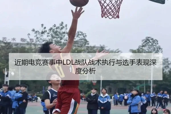 近期电竞赛事中LDL战队战术执行与选手表现深度分析
