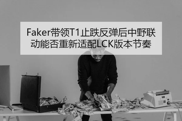 Faker带领T1止跌反弹后中野联动能否重新适配LCK版本节奏