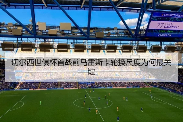 切尔西世俱杯首战前马雷斯卡轮换尺度为何最关键