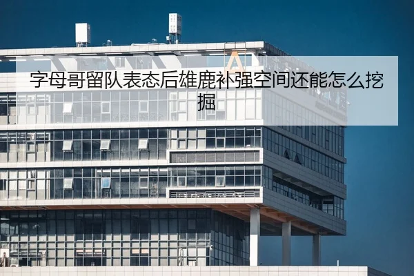 字母哥留队表态后雄鹿补强空间还能怎么挖掘
