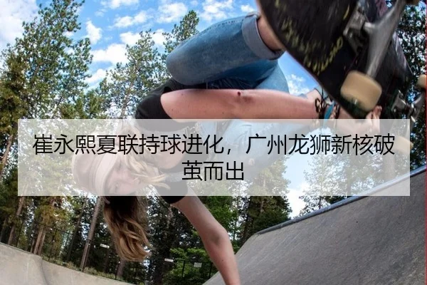 崔永熙夏联持球进化，广州龙狮新核破茧而出