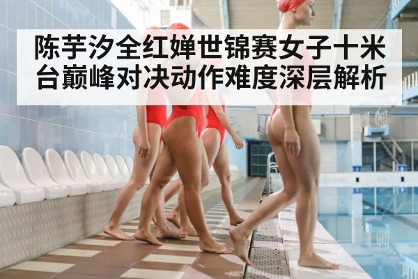 陈芋汐全红婵世锦赛女子十米台巅峰对决动作难度深层解析