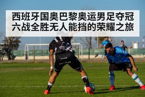 西班牙国奥巴黎奥运男足夺冠六战全胜无人能挡的荣耀之旅