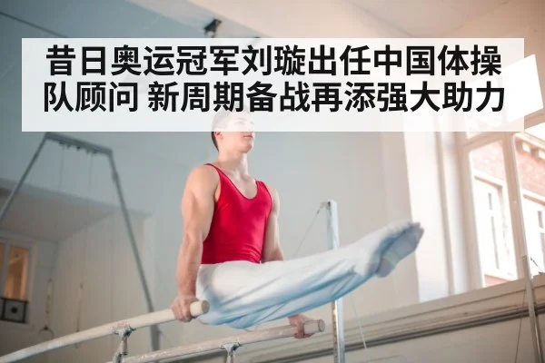 昔日奥运冠军刘璇出任中国体操队顾问 新周期备战再添强大助力