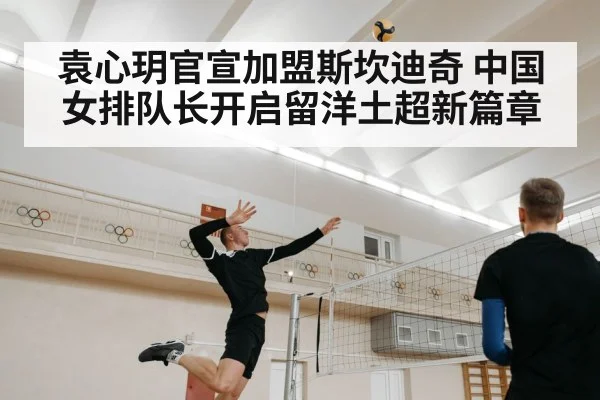 袁心玥官宣加盟斯坎迪奇 中国女排队长开启留洋土超新篇章